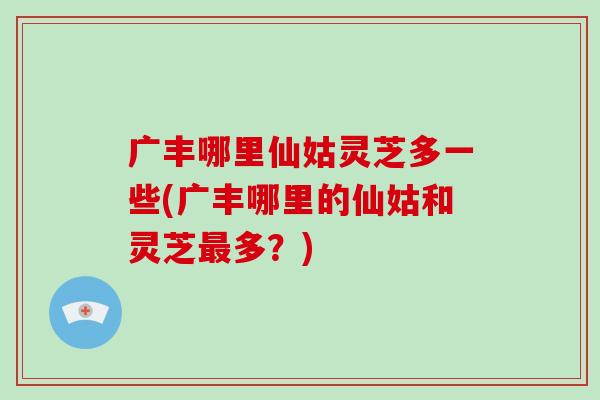 广丰哪里仙姑灵芝多一些(广丰哪里的仙姑和灵芝最多?)