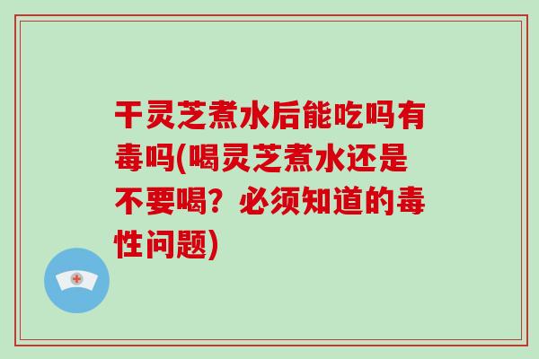 干灵芝煮水后能吃吗有毒吗(喝灵芝煮水还是不要喝？必须知道的毒性问题)