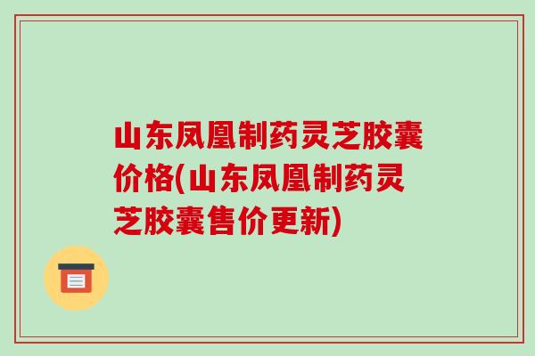 山东凤凰制药灵芝胶囊价格(山东凤凰制药灵芝胶囊售价更新)
