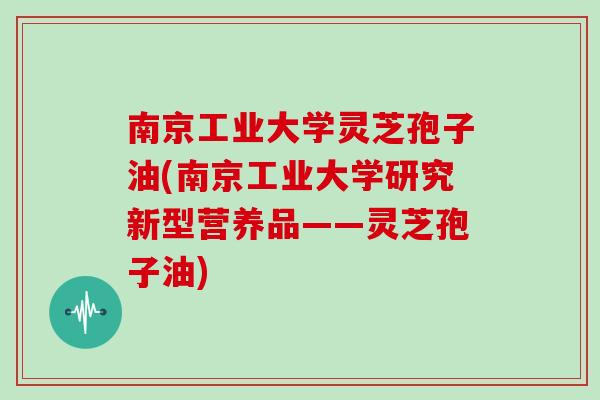 南京工业大学灵芝孢子油(南京工业大学研究新型营养品——灵芝孢子油)