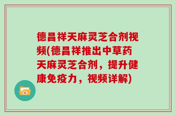 德昌祥天麻灵芝合剂视频(德昌祥推出中草药天麻灵芝合剂，提升健康免疫力，视频详解)