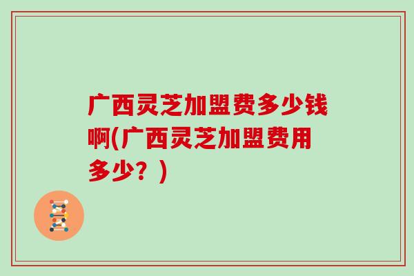 广西灵芝加盟费多少钱啊(广西灵芝加盟费用多少?)