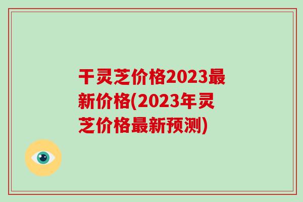 干灵芝价格2023最新价格(2023年灵芝价格最新预测)