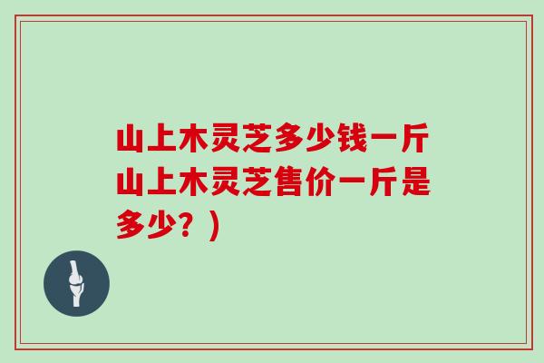 山上木灵芝多少钱一斤山上木灵芝售价一斤是多少？)