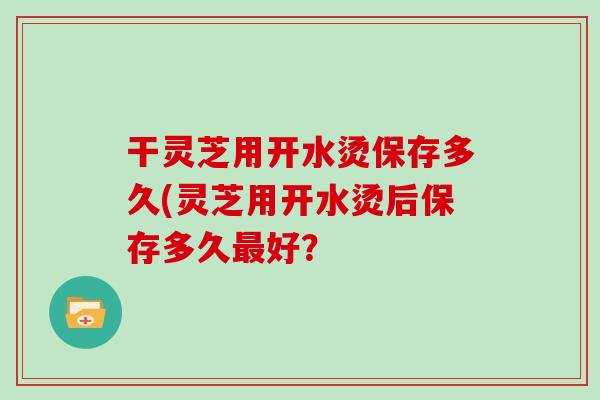 干灵芝用开水烫保存多久(灵芝用开水烫后保存多久最好?