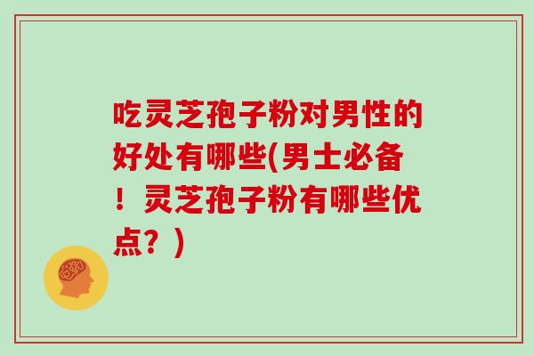 吃灵芝孢子粉对男性的好处有哪些(男士必备!灵芝孢子粉有哪些优点?)