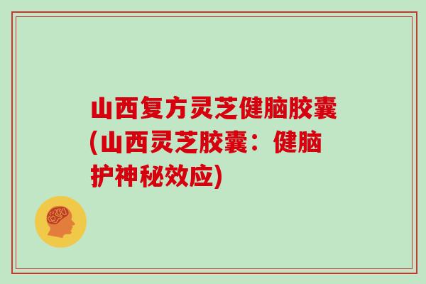 山西复方灵芝健脑胶囊(山西灵芝胶囊:健脑护神秘效应)