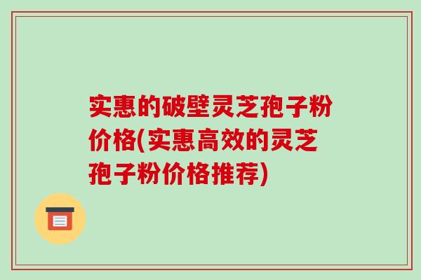 实惠的破壁灵芝孢子粉价格(实惠高效的灵芝孢子粉价格推荐)