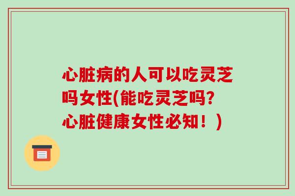 心脏病的人可以吃灵芝吗女性(能吃灵芝吗？心脏健康女性必知！)