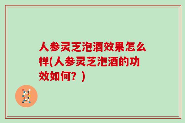 人参灵芝泡酒效果怎么样(人参灵芝泡酒的功效如何?)