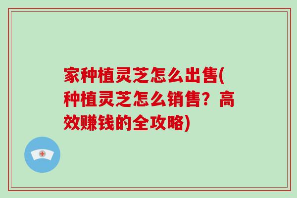 家种植灵芝怎么出售(种植灵芝怎么销售?高效赚钱的全攻略)