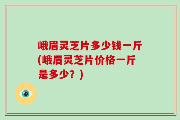 峨眉灵芝片多少钱一斤(峨眉灵芝片价格一斤是多少?)