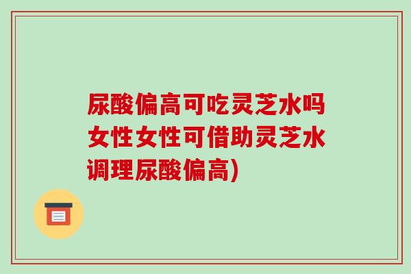 尿酸偏高可吃灵芝水吗女性女性可借助灵芝水调理尿酸偏高)