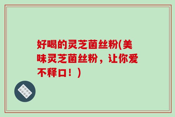 好喝的灵芝菌丝粉(美味灵芝菌丝粉，让你爱不释口！)