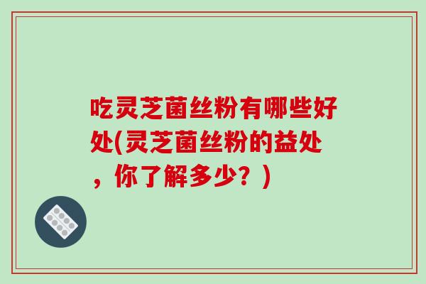 吃灵芝菌丝粉有哪些好处(灵芝菌丝粉的益处，你了解多少？)