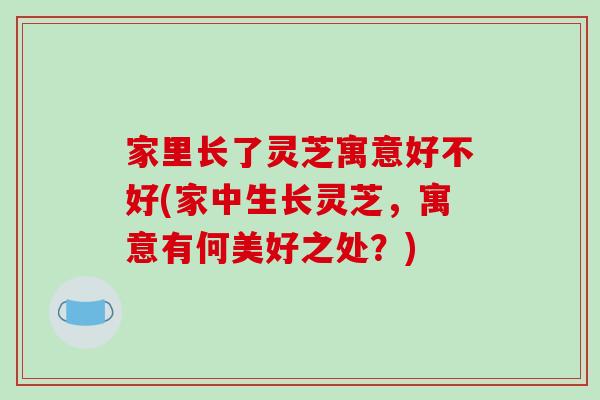 家里长了灵芝寓意好不好(家中生长灵芝，寓意有何美好之处？)