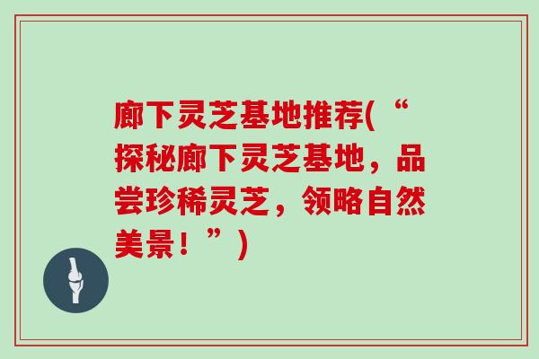 廊下灵芝基地推荐(“探秘廊下灵芝基地，品尝珍稀灵芝，领略自然美景！”)