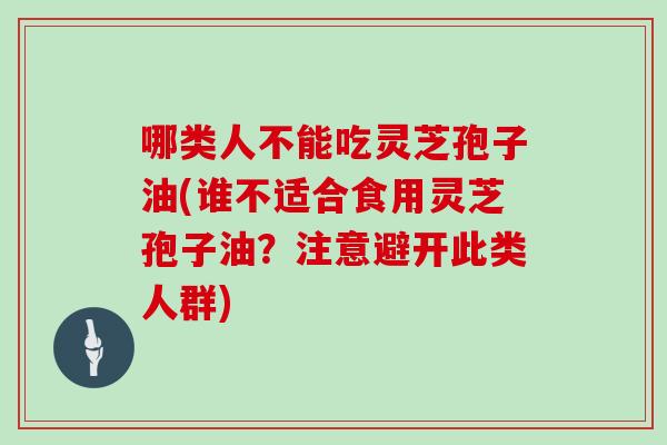 哪类人不能吃灵芝孢子油(谁不适合食用灵芝孢子油?注意避开此类人群)