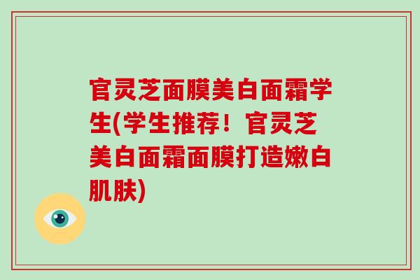 官灵芝面膜美白面霜学生(学生推荐！官灵芝美白面霜面膜打造嫩白肌肤)