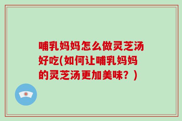 哺乳妈妈怎么做灵芝汤好吃(如何让哺乳妈妈的灵芝汤更加美味?)