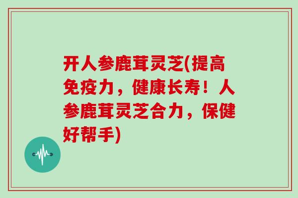 开人参鹿茸灵芝(提高免疫力，健康长寿！人参鹿茸灵芝合力，保健好帮手)