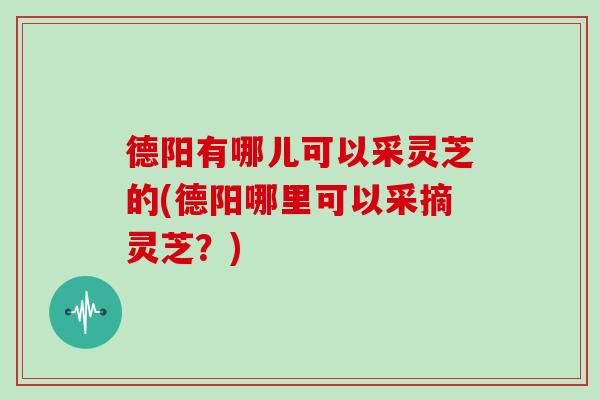 德阳有哪儿可以采灵芝的(德阳哪里可以采摘灵芝?)