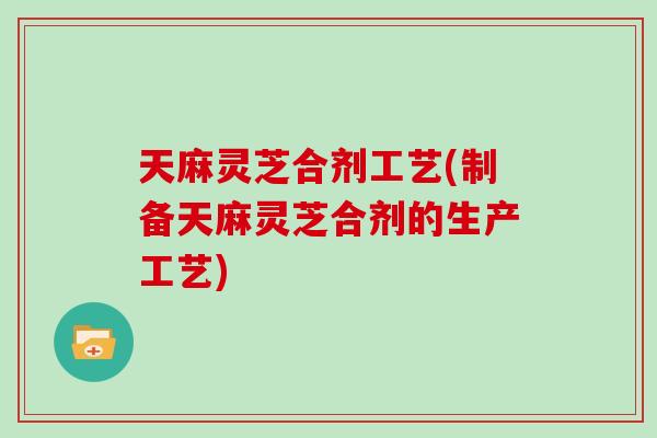 天麻灵芝合剂工艺(制备天麻灵芝合剂的生产工艺)