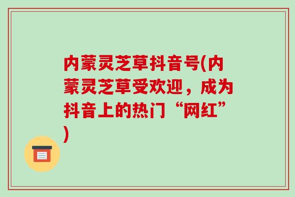 内蒙灵芝草抖音号(内蒙灵芝草受欢迎,成为抖音上的热门“网红”)