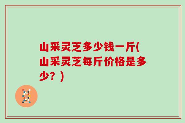 山采灵芝多少钱一斤(山采灵芝每斤价格是多少?)