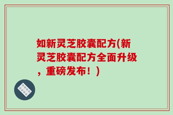 如新灵芝胶囊配方(新灵芝胶囊配方全面升级,重磅发布!)