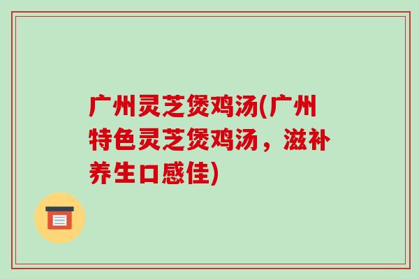 广州灵芝煲鸡汤(广州特色灵芝煲鸡汤,滋补养生口感佳)