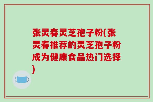 张灵春灵芝孢子粉(张灵春推荐的灵芝孢子粉成为健康食品热门选择)