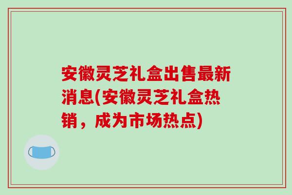 安徽灵芝礼盒出售最新消息(安徽灵芝礼盒热销,成为市场热点)