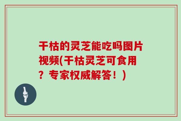 干枯的灵芝能吃吗图片视频(干枯灵芝可食用?专家权威解答!)