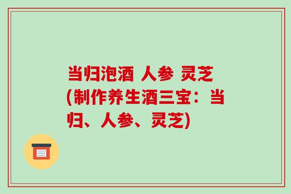 当归泡酒 人参 灵芝(制作养生酒三宝:当归、人参、灵芝)