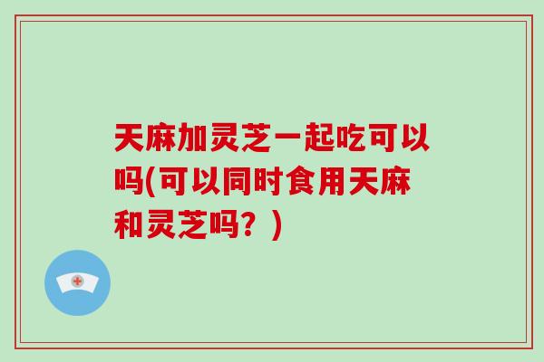 天麻加灵芝一起吃可以吗(可以同时食用天麻和灵芝吗?)