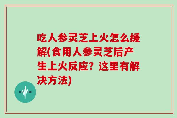 吃人参灵芝上火怎么缓解(食用人参灵芝后产生上火反应？这里有解决方法)