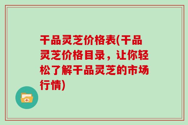 干品灵芝价格表(干品灵芝价格目录，让你轻松了解干品灵芝的市场行情)
