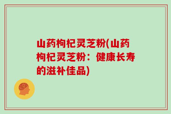 山药枸杞灵芝粉(山药枸杞灵芝粉：健康长寿的滋补佳品)