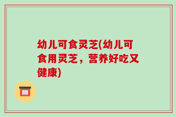 幼儿可食灵芝(幼儿可食用灵芝，营养好吃又健康)