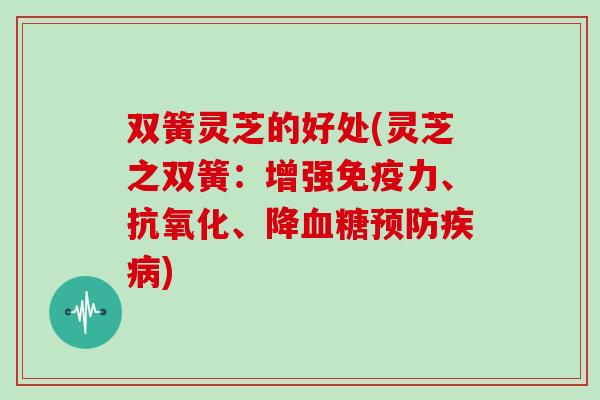 双簧灵芝的好处(灵芝之双簧:增强免疫力、抗氧化、降血糖预防疾病)