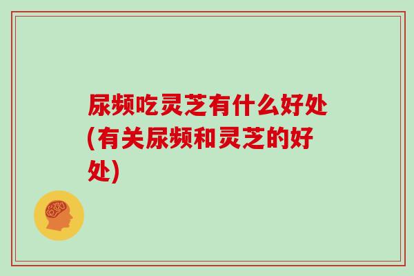 尿频吃灵芝有什么好处(有关尿频和灵芝的好处)