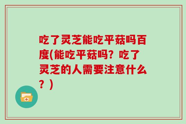 吃了灵芝能吃平菇吗百度(能吃平菇吗?吃了灵芝的人需要注意什么?)