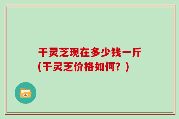 干灵芝现在多少钱一斤(干灵芝价格如何？)