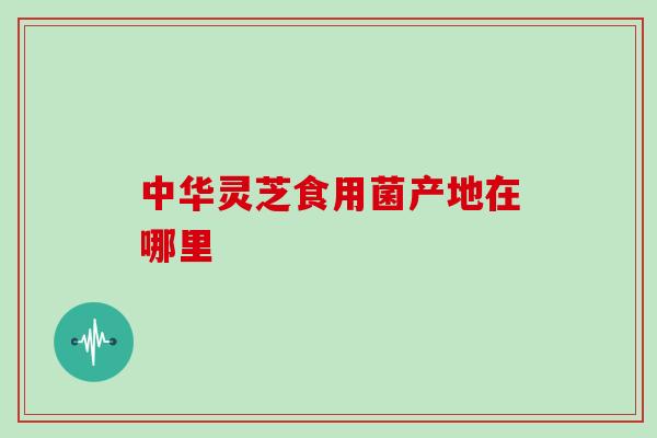 中华灵芝食用菌产地在哪里