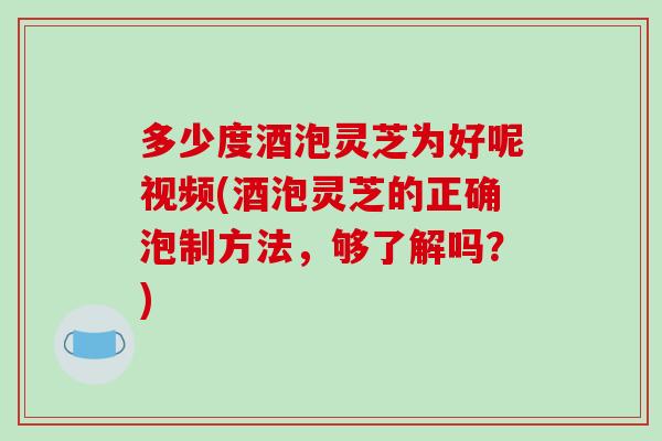 多少度酒泡灵芝为好呢视频(酒泡灵芝的正确泡制方法,够了解吗?)