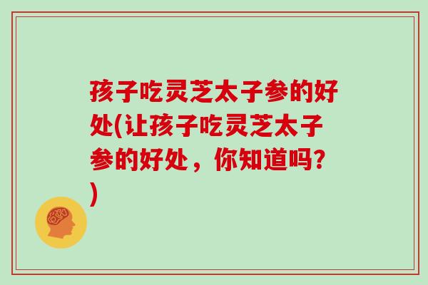 孩子吃灵芝太子参的好处(让孩子吃灵芝太子参的好处，你知道吗？)