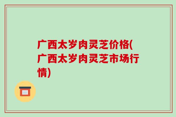 广西太岁肉灵芝价格(广西太岁肉灵芝市场行情)
