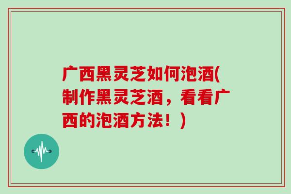 广西黑灵芝如何泡酒(制作黑灵芝酒,看看广西的泡酒方法!)