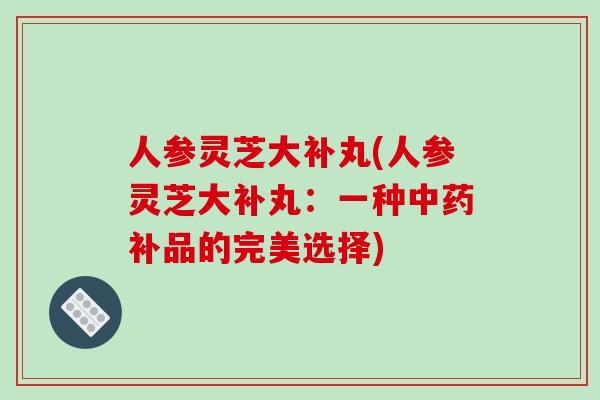 人参灵芝大补丸(人参灵芝大补丸:一种中药补品的完美选择)